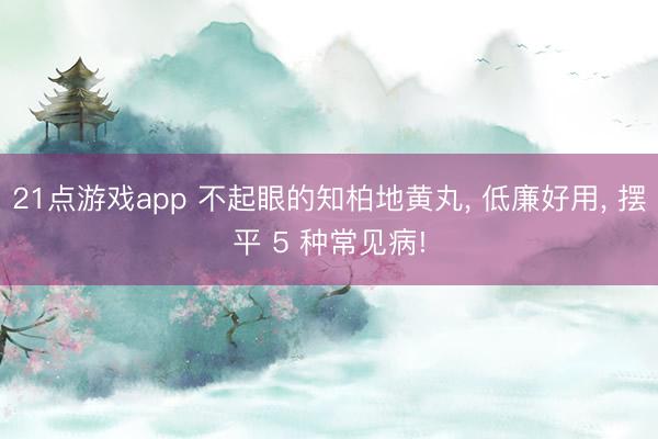 21点游戏app 不起眼的知柏地黄丸, 低廉好用, 摆平 5 种常见病!