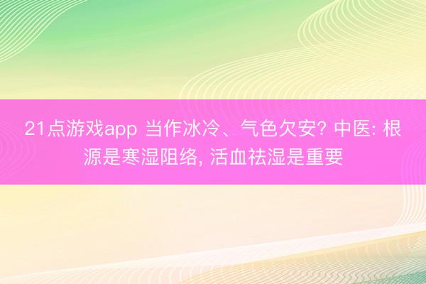 21点游戏app 当作冰冷、气色欠安? 中医: 根源是寒湿阻络, 活血祛湿是重要