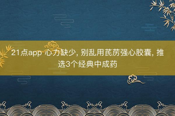 21点app 心力缺少, 别乱用芪苈强心胶囊, 推选3个经典中成药