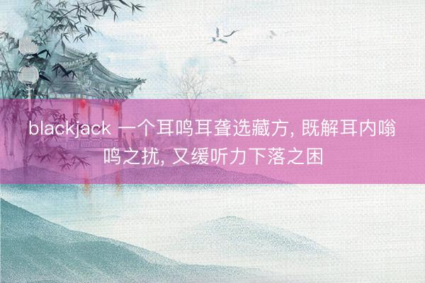 blackjack 一个耳鸣耳聋选藏方, 既解耳内嗡鸣之扰, 又缓听力下落之困