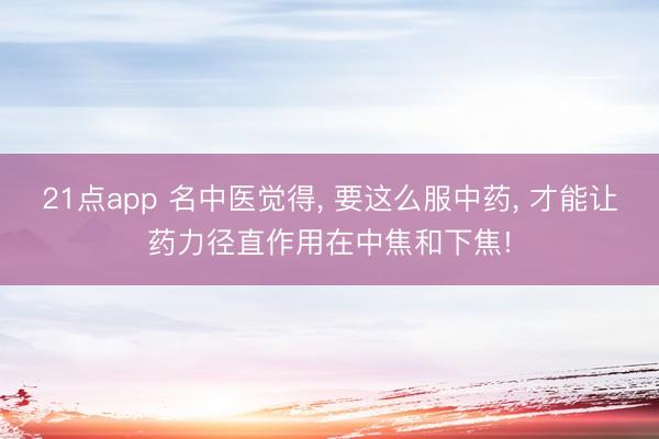 21点app 名中医觉得, 要这么服中药, 才能让药力径直作用在中焦和下焦!
