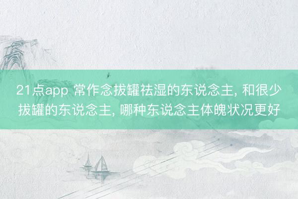 21点app 常作念拔罐祛湿的东说念主, 和很少拔罐的东说念主, 哪种东说念主体魄状况更好