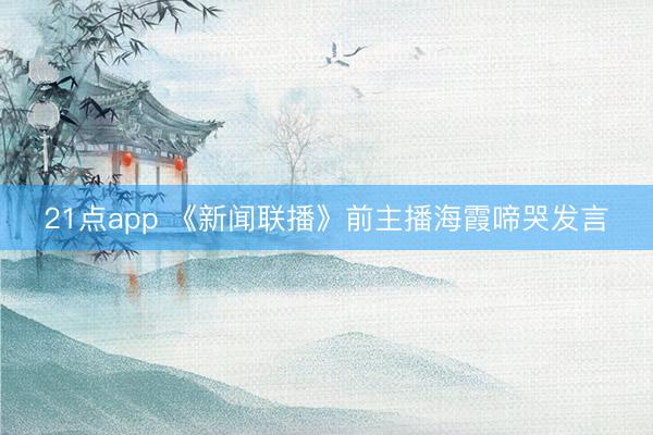 21点app 《新闻联播》前主播海霞啼哭发言