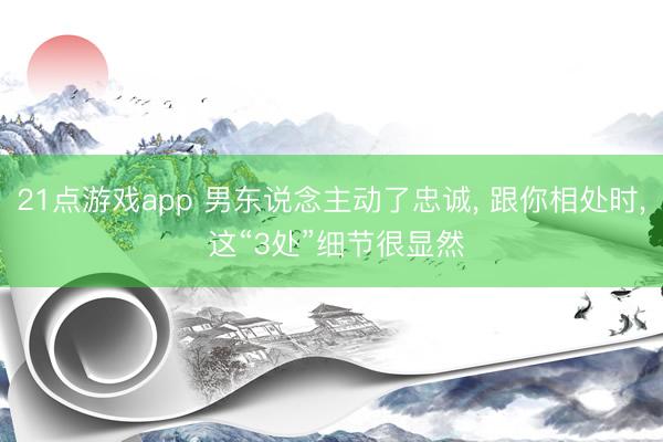 21点游戏app 男东说念主动了忠诚, 跟你相处时, 这“3处”细节很显然