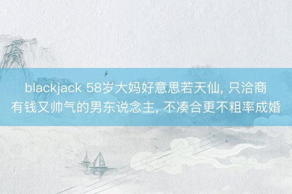 blackjack 58岁大妈好意思若天仙, 只洽商有钱又帅气的男东说念主, 不凑合更不粗率成婚