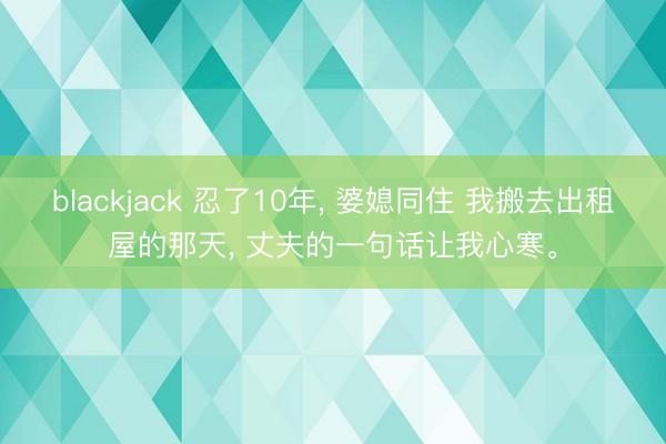 blackjack 忍了10年, 婆媳同住 我搬去出租屋的那天, 丈夫的一句话让我心寒。