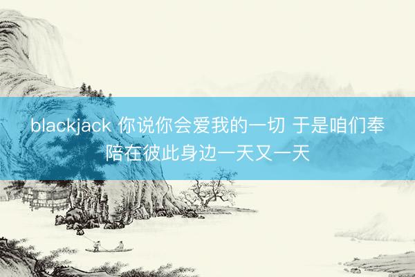 blackjack 你说你会爱我的一切 于是咱们奉陪在彼此身边一天又一天