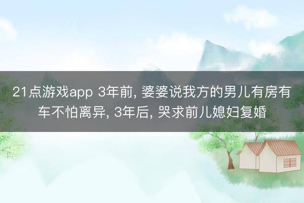 21点游戏app 3年前, 婆婆说我方的男儿有房有车不怕离异, 3年后, 哭求前儿媳妇复婚