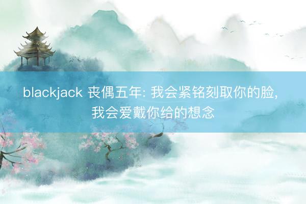 blackjack 丧偶五年: 我会紧铭刻取你的脸, 我会爱戴你给的想念
