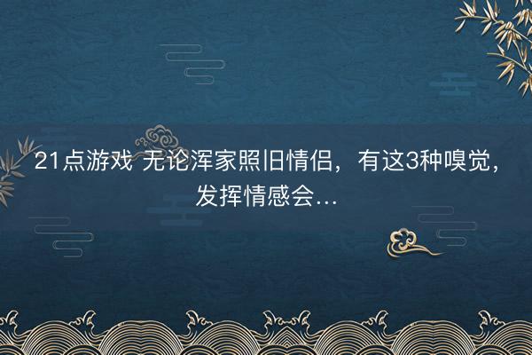 21点游戏 无论浑家照旧情侣，有这3种嗅觉，发挥情感会…