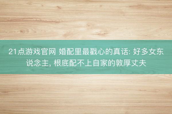 21点游戏官网 婚配里最戳心的真话: 好多女东说念主, 根底配不上自家的敦厚丈夫