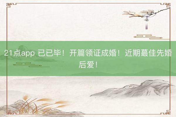 21点app 已已毕！开篇领证成婚！近期蕞佳先婚后爱！