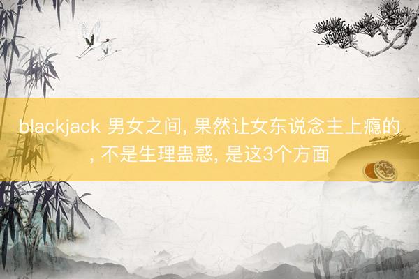 blackjack 男女之间, 果然让女东说念主上瘾的, 不是生理蛊惑, 是这3个方面