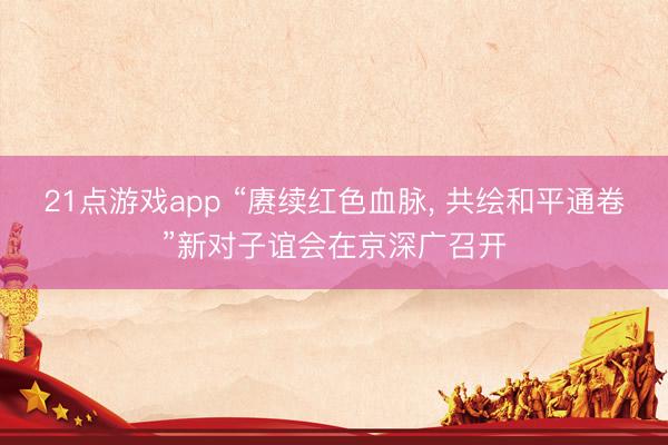 21点游戏app “赓续红色血脉, 共绘和平通卷”新对子谊会在京深广召开