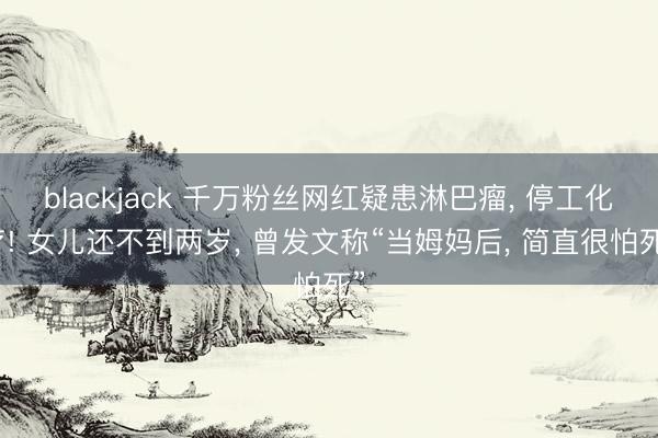 blackjack 千万粉丝网红疑患淋巴瘤, 停工化疗! 女儿还不到两岁, 曾发文称“当姆妈后, 简直很怕死”