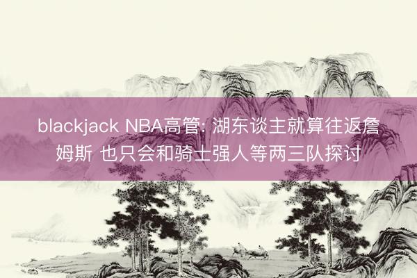 blackjack NBA高管: 湖东谈主就算往返詹姆斯 也只会和骑士强人等两三队探讨