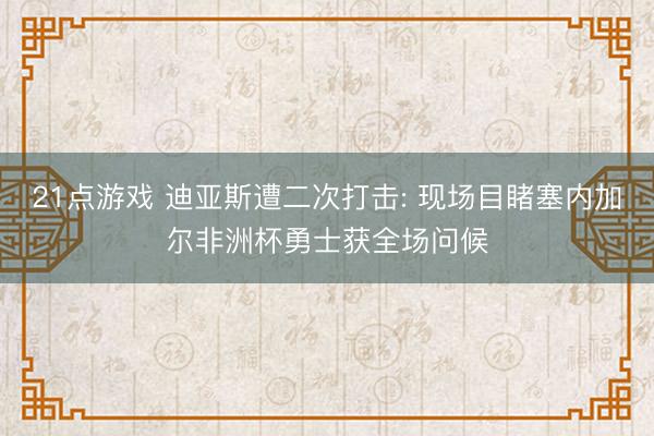 21点游戏 迪亚斯遭二次打击: 现场目睹塞内加尔非洲杯勇士获全场问候