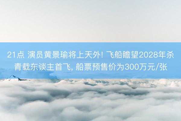 21点 演员黄景瑜将上天外! 飞船瞻望2028年杀青载东谈主首飞, 船票预售价为300万元/张