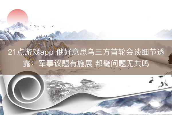 21点游戏app 俄好意思乌三方首轮会谈细节透露：军事议题有施展 邦畿问题无共鸣