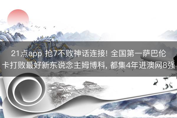 21点app 抢7不败神话连接! 全国第一萨巴伦卡打败最好新东说念主姆博科, 都集4年进澳网8强