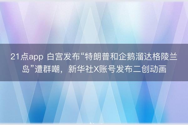 21点app 白宫发布“特朗普和企鹅溜达格陵兰岛”遭群嘲，新华社X账号发布二创动画