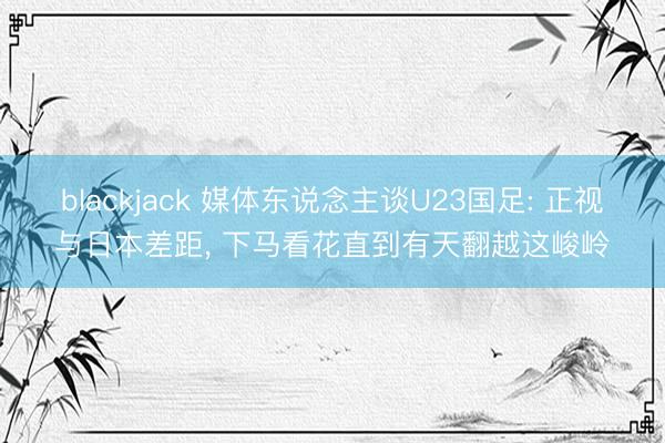 blackjack 媒体东说念主谈U23国足: 正视与日本差距, 下马看花直到有天翻越这峻岭