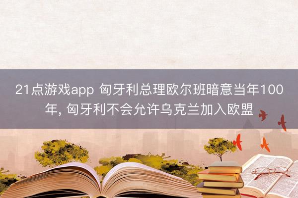 21点游戏app 匈牙利总理欧尔班暗意当年100年, 匈牙利不会允许乌克兰加入欧盟