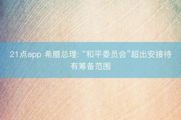 21点app 希腊总理: “和平委员会”超出安接待有筹备范围