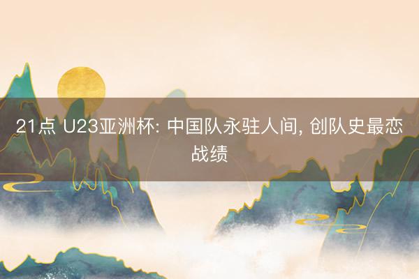 21点 U23亚洲杯: 中国队永驻人间, 创队史最恋战绩