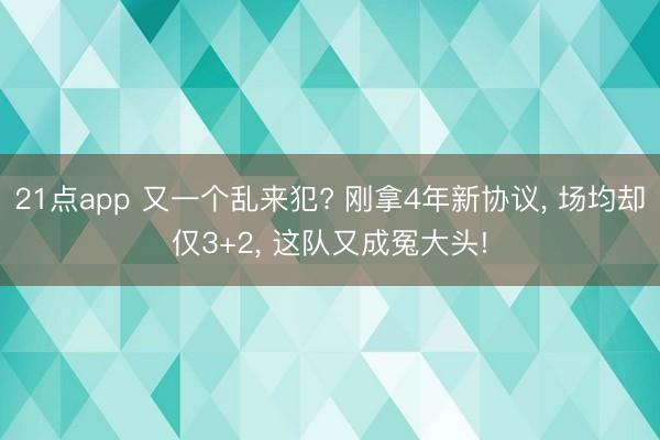 21点app 又一个乱来犯? 刚拿4年新协议, 场均却仅3+2, 这队又成冤大头!