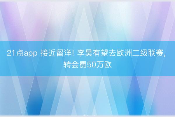 21点app 接近留洋! 李昊有望去欧洲二级联赛, 转会费50万欧