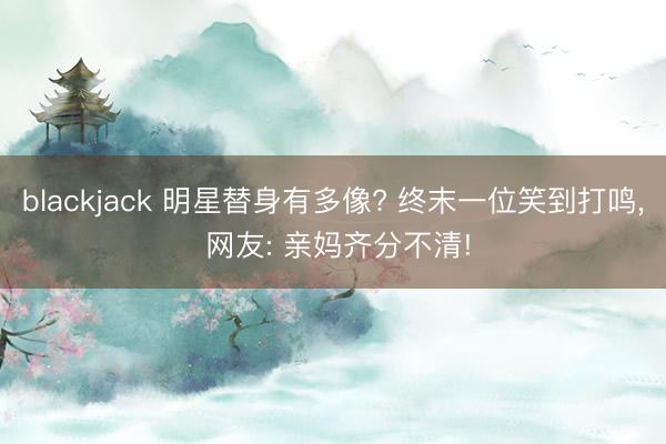 blackjack 明星替身有多像? 终末一位笑到打鸣, 网友: 亲妈齐分不清!