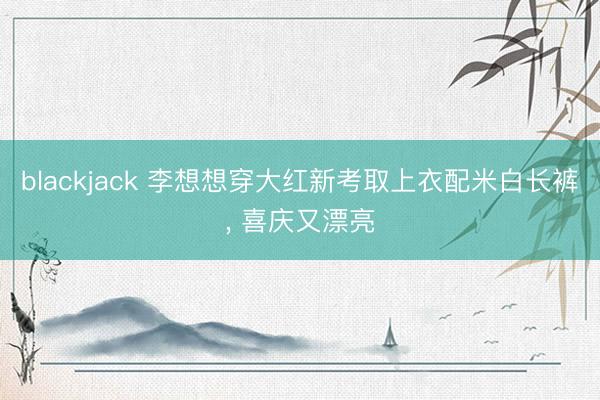 blackjack 李想想穿大红新考取上衣配米白长裤, 喜庆又漂亮