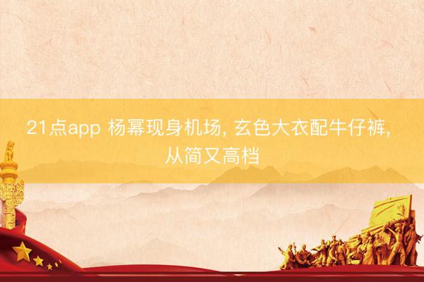 21点app 杨幂现身机场, 玄色大衣配牛仔裤, 从简又高档
