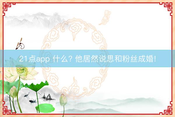 21点app 什么? 他居然说思和粉丝成婚!