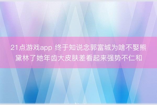 21点游戏app 终于知说念郭富城为啥不娶熊黛林了她年齿大皮肤差看起来强势不仁和