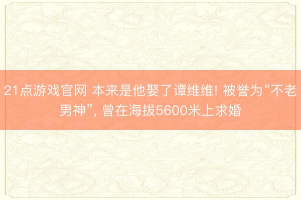 21点游戏官网 本来是他娶了谭维维! 被誉为“不老男神”, 曾在海拔5600米上求婚