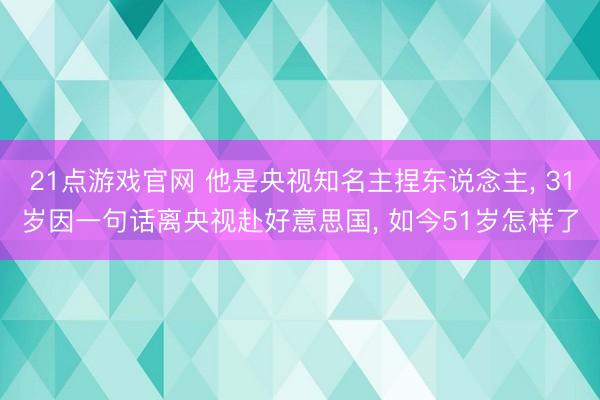 21点游戏官网 他是央视知名主捏东说念主, 31岁因一句话离央视赴好意思国, 如今51岁怎样了