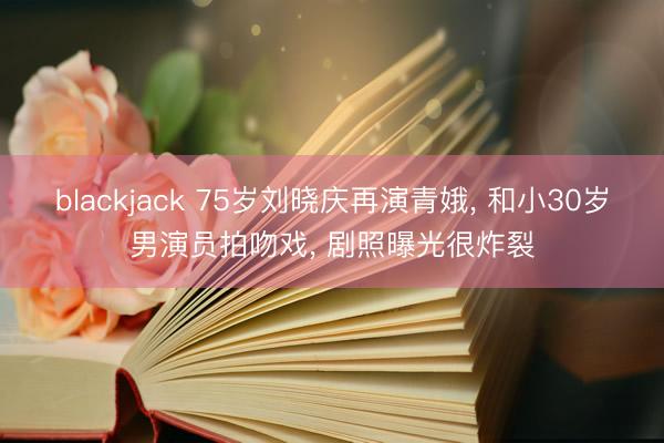 blackjack 75岁刘晓庆再演青娥, 和小30岁男演员拍吻戏, 剧照曝光很炸裂