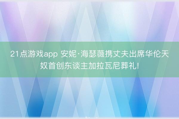 21点游戏app 安妮·海瑟薇携丈夫出席华伦天奴首创东谈主加拉瓦尼葬礼!