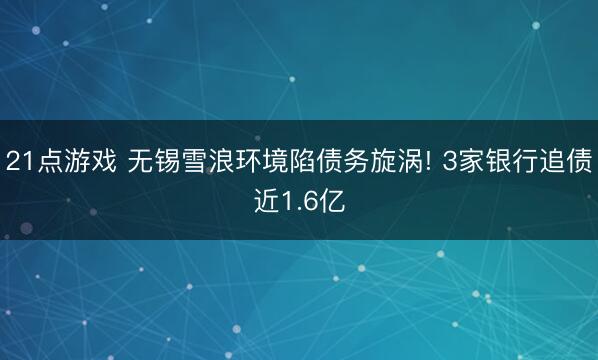 21点游戏 无锡雪浪环境陷债务旋涡! 3家银行追债近1.6亿