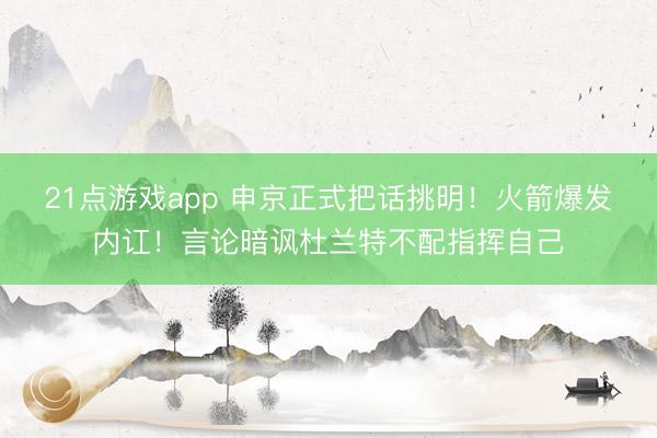 21点游戏app 申京正式把话挑明！火箭爆发内讧！言论暗讽杜兰特不配指挥自己