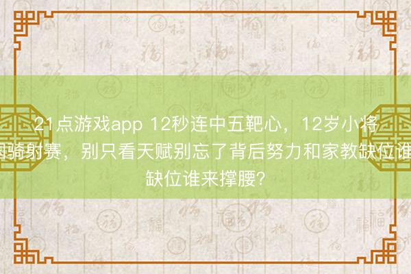 21点游戏app 12秒连中五靶心，12岁小将惊艳全国骑射赛，别只看天赋别忘了背后努力和家教缺位谁来撑腰？