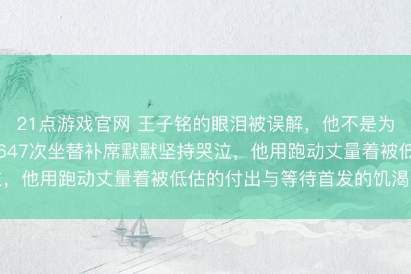 21点游戏官网 王子铭的眼泪被误解，他不是为离别流泪，而是为八年647次坐替补席默默坚持哭泣，他用跑动丈量着被低估的付出与等待首发的饥渴梦想