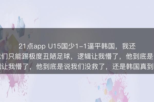 21点app U15国少1-1逼平韩国，我还没反应过来，董路就说我们只能踢极度丑陋足球，逻辑让我懵了，他到底是说我们没救了，还是韩国真到头了