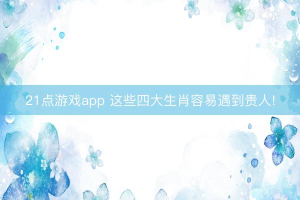 21点游戏app 这些四大生肖容易遇到贵人!