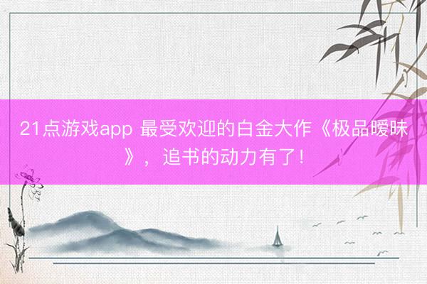 21点游戏app 最受欢迎的白金大作《极品暧昧》，追书的动力有了！