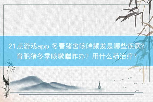21点游戏app 冬春猪舍咳喘频发是哪些疾病?育肥猪冬季咳嗽喘咋办?用什么药治疗?