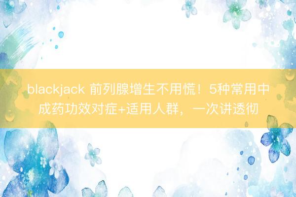 blackjack 前列腺增生不用慌！5种常用中成药功效对症+适用人群，一次讲透彻