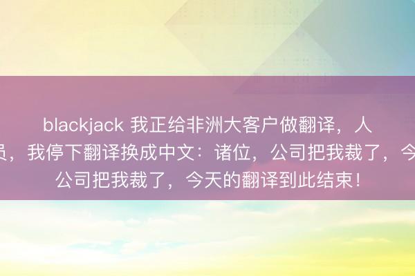 blackjack 我正给非洲大客户做翻译，人事电话通知我被裁员，我停下翻译换成中文：诸位，公司把我裁了，今天的翻译到此结束！